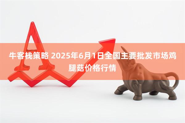 牛客栈策略 2025年6月1日全国主要批发市场鸡腿菇价格行情