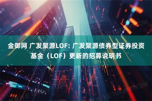 金御网 广发聚源LOF: 广发聚源债券型证券投资基金（LOF）更新的招募说明书