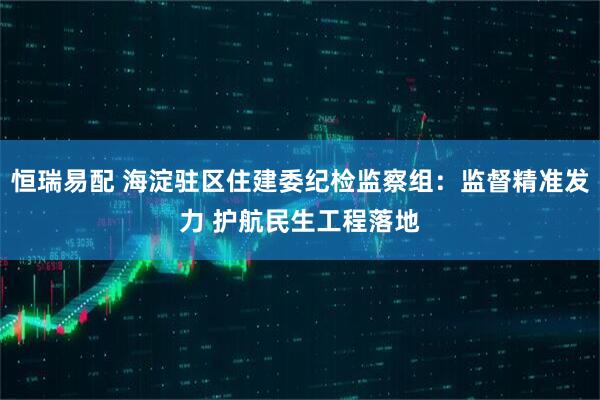 恒瑞易配 海淀驻区住建委纪检监察组：监督精准发力 护航民生工程落地