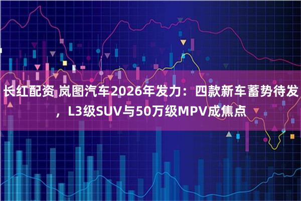 长红配资 岚图汽车2026年发力：四款新车蓄势待发，L3级SUV与50万级MPV成焦点