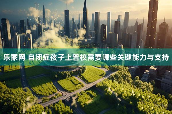乐蒙网 自闭症孩子上普校需要哪些关键能力与支持