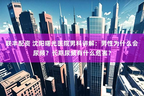 联丰配资 沈阳曙光医院男科讲解：男性为什么会尿频？长期尿频有什么危害？