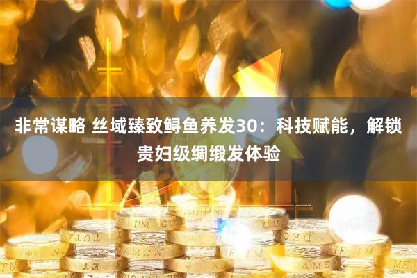 非常谋略 丝域臻致鲟鱼养发30：科技赋能，解锁贵妇级绸缎发体验