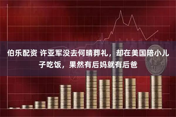 伯乐配资 许亚军没去何晴葬礼，却在美国陪小儿子吃饭，果然有后妈就有后爸