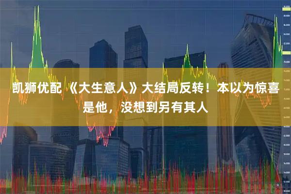 凯狮优配 《大生意人》大结局反转！本以为惊喜是他，没想到另有其人