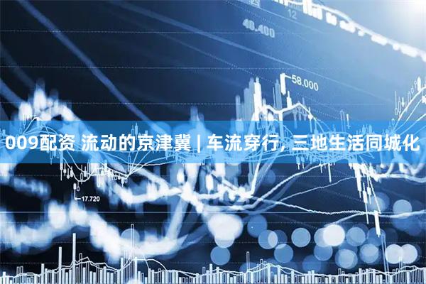 009配资 流动的京津冀 | 车流穿行, 三地生活同城化