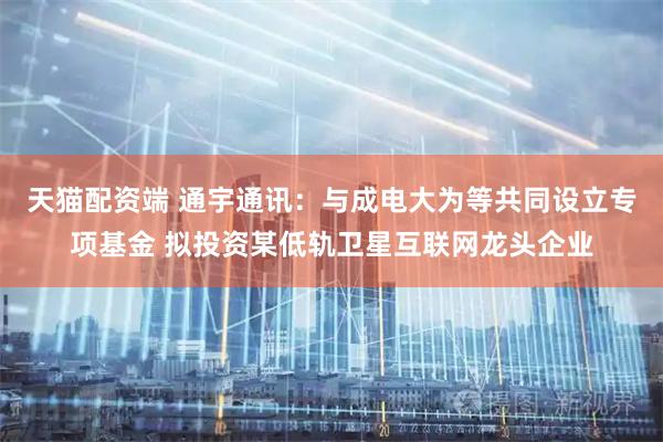 天猫配资端 通宇通讯：与成电大为等共同设立专项基金 拟投资某低轨卫星互联网龙头企业