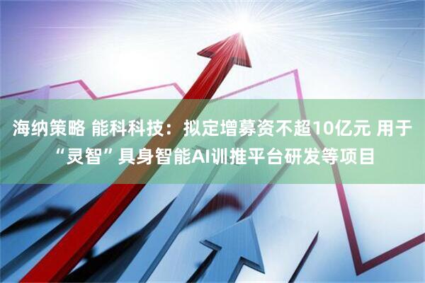 海纳策略 能科科技：拟定增募资不超10亿元 用于“灵智”具身智能AI训推平台研发等项目