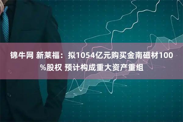 锦牛网 新莱福：拟1054亿元购买金南磁材100%股权 预计构成重大资产重组