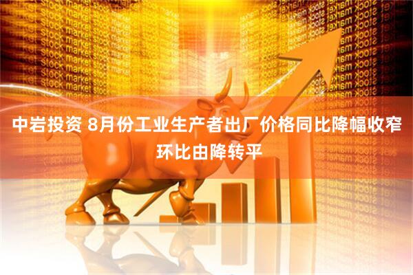 中岩投资 8月份工业生产者出厂价格同比降幅收窄 环比由降转平