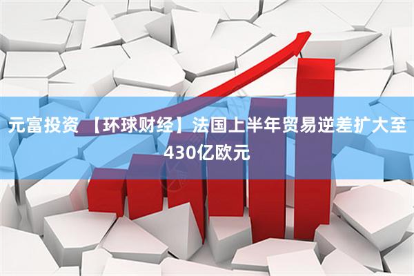 元富投资 【环球财经】法国上半年贸易逆差扩大至430亿欧元