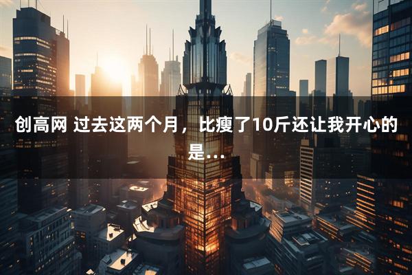 创高网 过去这两个月，比瘦了10斤还让我开心的是…