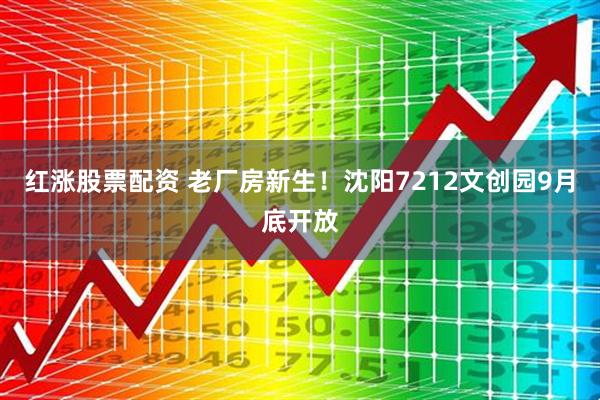 红涨股票配资 老厂房新生！沈阳7212文创园9月底开放